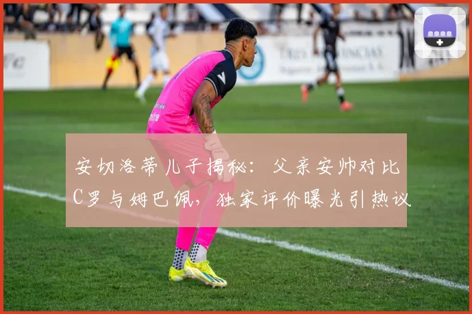 安切洛蒂儿子揭秘:父亲安帅对比C罗与姆巴佩,独家评价曝光引热议
