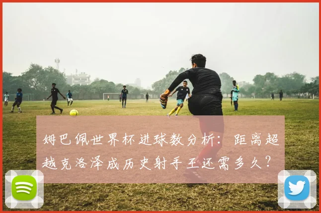姆巴佩世界杯进球数分析：距离超越克洛泽成历史射手王还需多久？