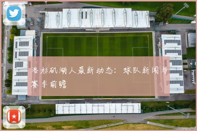洛杉矶湖人最新动态：球队新闻与赛季前瞻