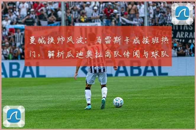 曼城换帅风波：马雷斯卡成接班热门，解析瓜迪奥拉离队传闻与球队未来走向