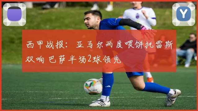 西甲战报：亚马尔两度喂饼托雷斯双响 巴萨半场2球领先