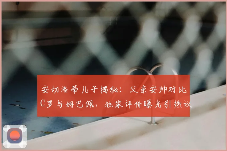安切洛蒂儿子揭秘：父亲安帅对比C罗与姆巴佩，独家评价曝光引热议