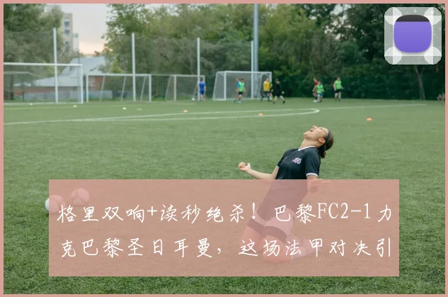 格里双响+读秒绝杀！巴黎FC2-1力克巴黎圣日耳曼，这场法甲对决引爆全场