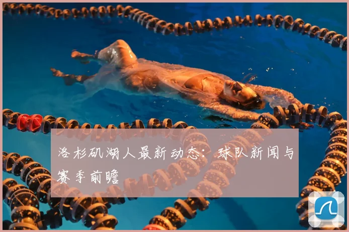 洛杉矶湖人最新动态：球队新闻与赛季前瞻
