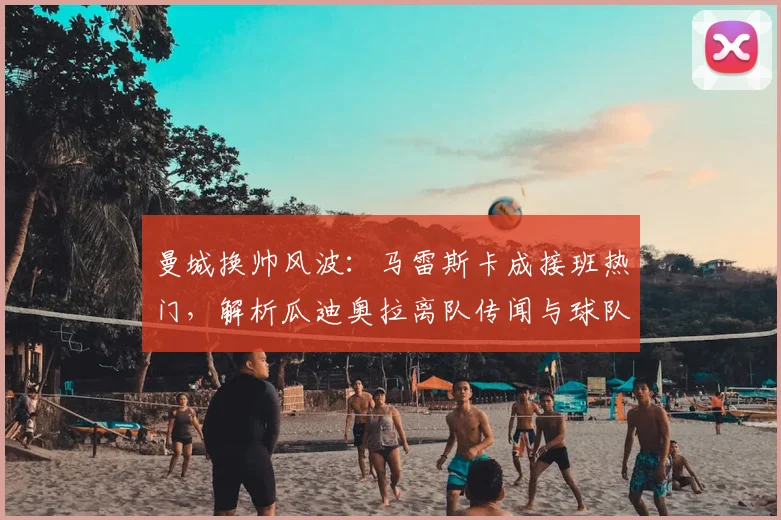 曼城换帅风波：马雷斯卡成接班热门，解析瓜迪奥拉离队传闻与球队未来走向