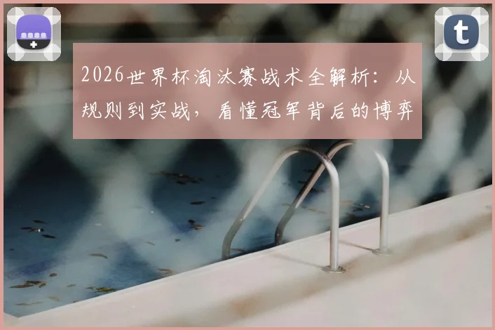2026世界杯淘汰赛战术全解析：从规则到实战，看懂冠军背后的博弈