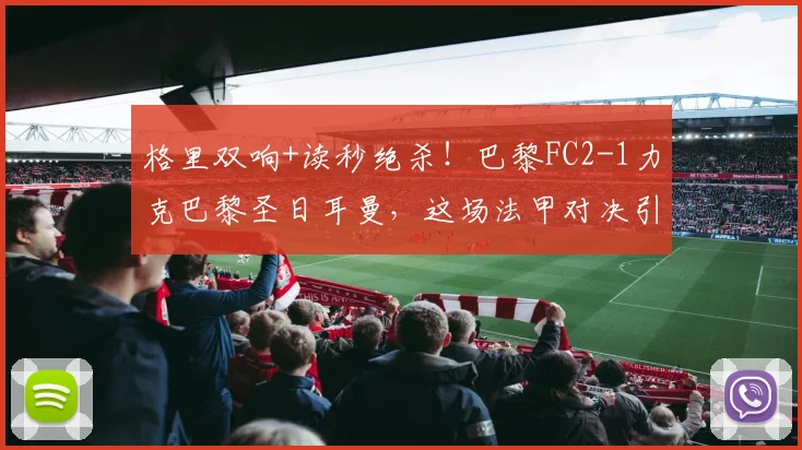 格里双响+读秒绝杀!巴黎FC2-1力克巴黎圣日耳曼,这场法甲对决引爆全场